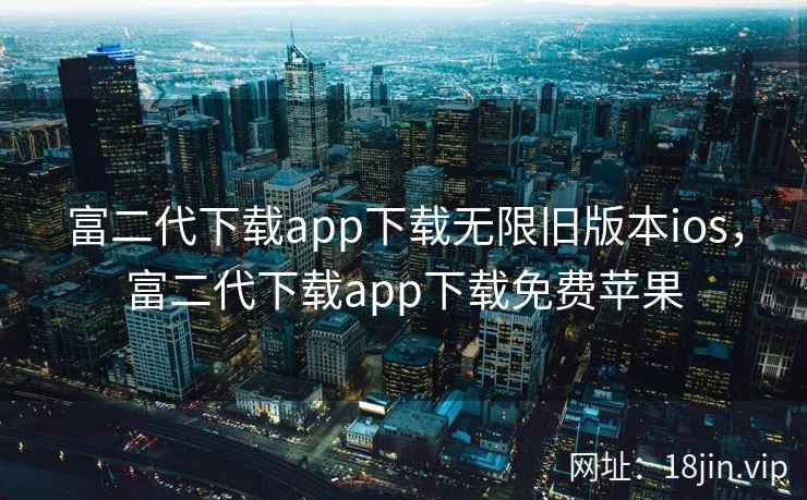 富二代下载app下载无限旧版本ios，富二代下载app下载免费苹果