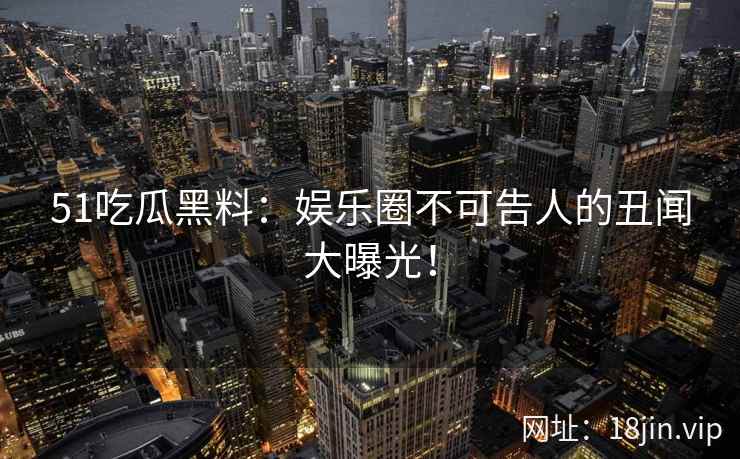 51吃瓜黑料：娱乐圈不可告人的丑闻大曝光！