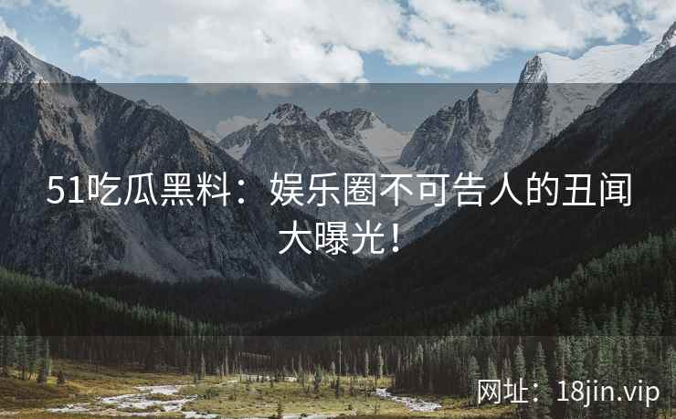 51吃瓜黑料：娱乐圈不可告人的丑闻大曝光！