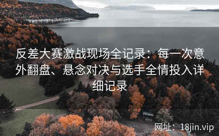 反差大赛激战现场全记录：每一次意外翻盘、悬念对决与选手全情投入详细记录
