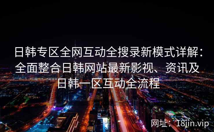 日韩专区全网互动全搜录新模式详解：全面整合日韩网站最新影视、资讯及日韩一区互动全流程