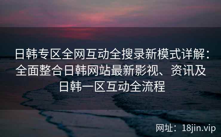 日韩专区全网互动全搜录新模式详解：全面整合日韩网站最新影视、资讯及日韩一区互动全流程