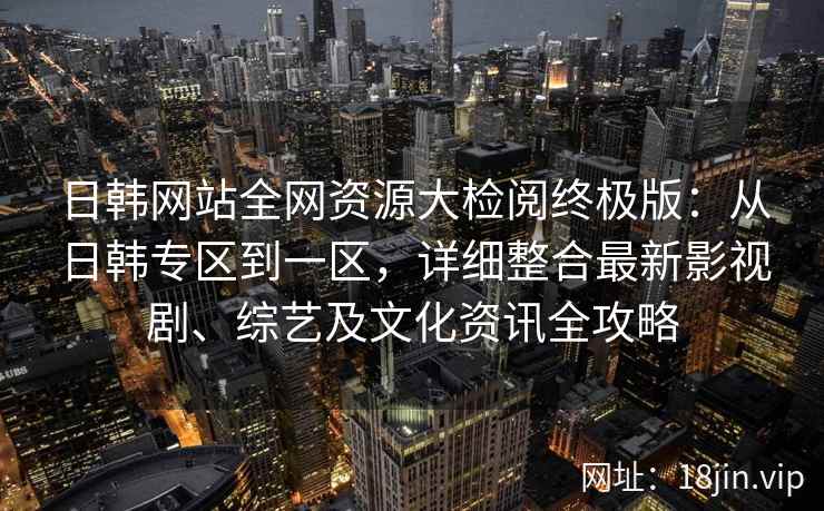 日韩网站全网资源大检阅终极版：从日韩专区到一区，详细整合最新影视剧、综艺及文化资讯全攻略