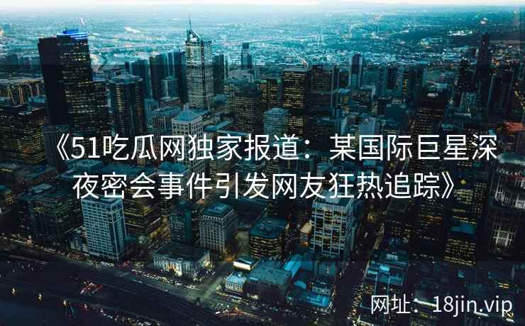 《51吃瓜网独家报道：某国际巨星深夜密会事件引发网友狂热追踪》