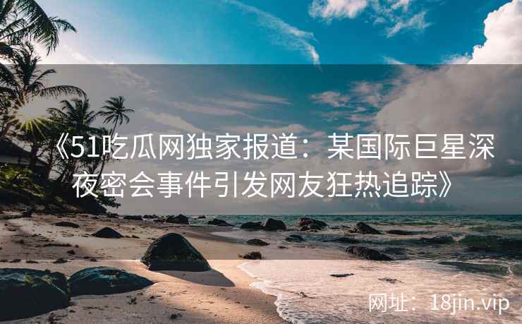 《51吃瓜网独家报道：某国际巨星深夜密会事件引发网友狂热追踪》