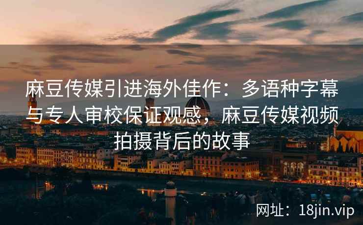 麻豆传媒引进海外佳作：多语种字幕与专人审校保证观感，麻豆传媒视频拍摄背后的故事