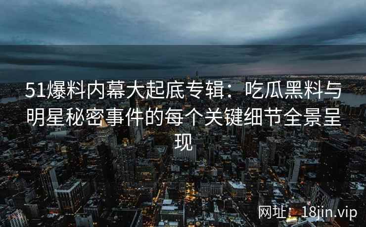 51爆料内幕大起底专辑：吃瓜黑料与明星秘密事件的每个关键细节全景呈现