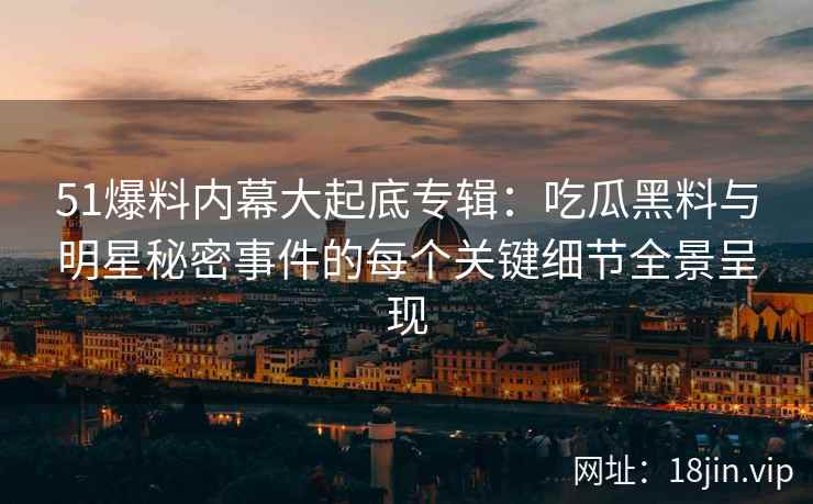 51爆料内幕大起底专辑：吃瓜黑料与明星秘密事件的每个关键细节全景呈现